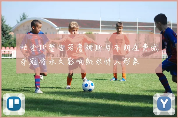 帕金斯警告若詹姆斯与布朗在费城夺冠将永久影响凯尔特人形象