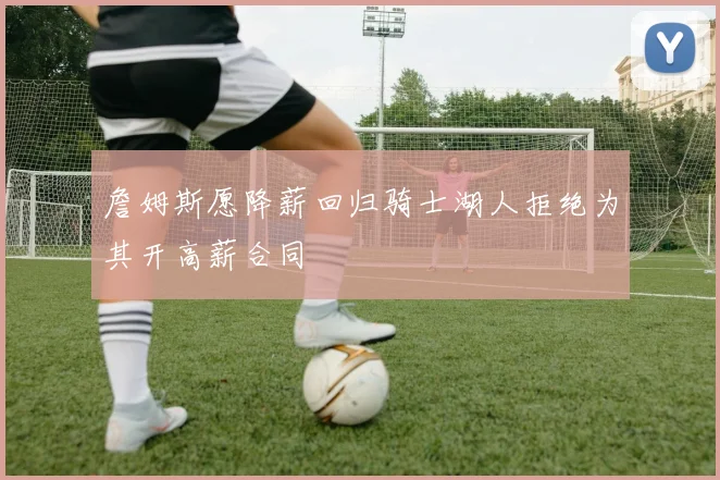 詹姆斯愿降薪回归骑士湖人拒绝为其开高薪合同