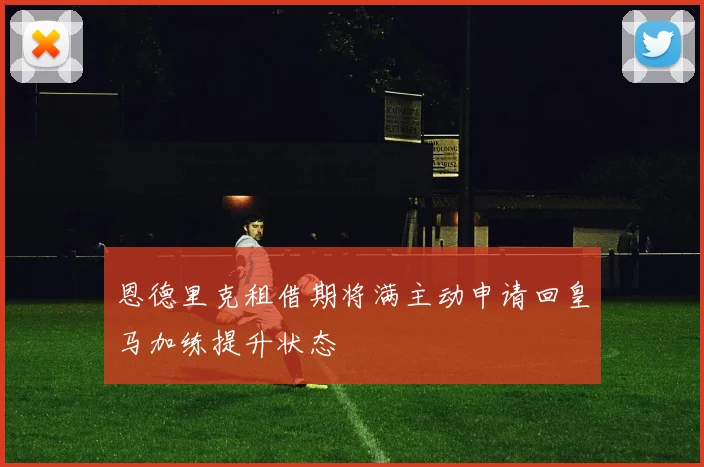 恩德里克租借期将满主动申请回皇马加练提升状态