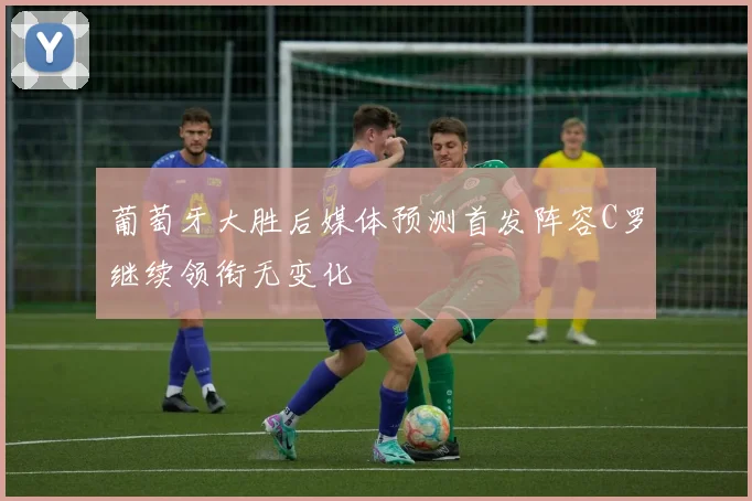 葡萄牙大胜后媒体预测首发阵容C罗继续领衔无变化