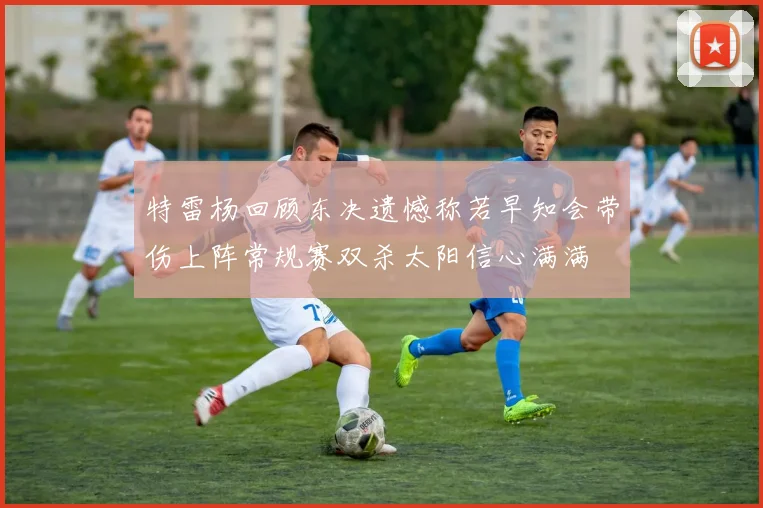 特雷杨回顾东决遗憾称若早知会带伤上阵常规赛双杀太阳信心满满