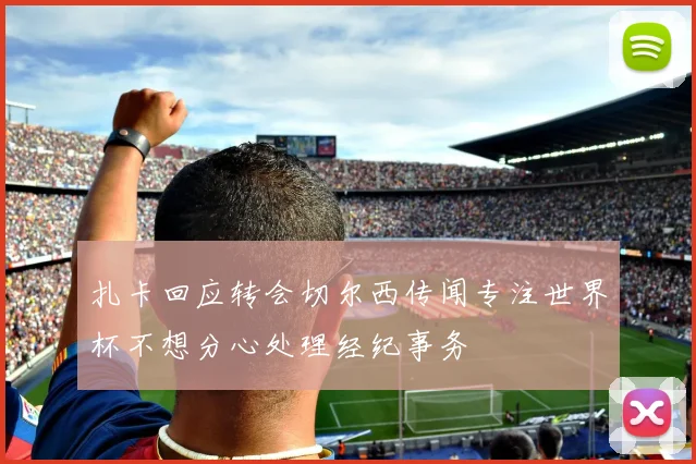 扎卡回应转会切尔西传闻专注世界杯不想分心处理经纪事务