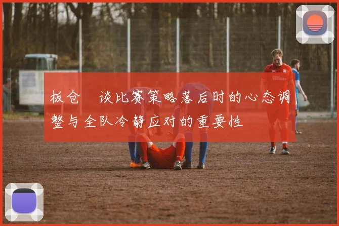 板仓滉谈比赛策略落后时的心态调整与全队冷静应对的重要性