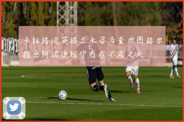 卡拉格谈英格兰未召马奎尔图赫尔指出阿诺德防守存在不足之处