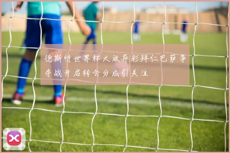 德斯特世界杯大放异彩拜仁巴萨争夺战开启转会分成引关注