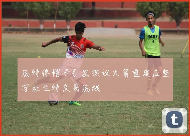 底特律帽子引发热议火箭重建应坚守杜兰特交易底线
