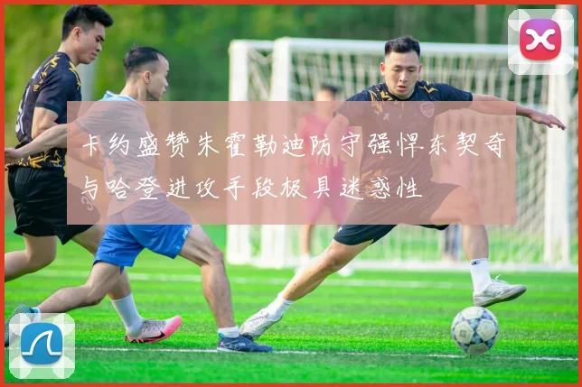 卡约盛赞朱霍勒迪防守强悍东契奇与哈登进攻手段极具迷惑性