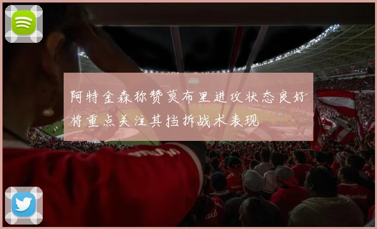 阿特金森称赞莫布里进攻状态良好将重点关注其挡拆战术表现