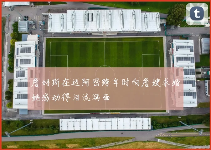 詹姆斯在迈阿密跨年时向詹嫂求婚她感动得泪流满面