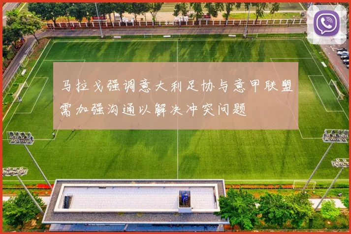 马拉戈强调意大利足协与意甲联盟需加强沟通以解决冲突问题