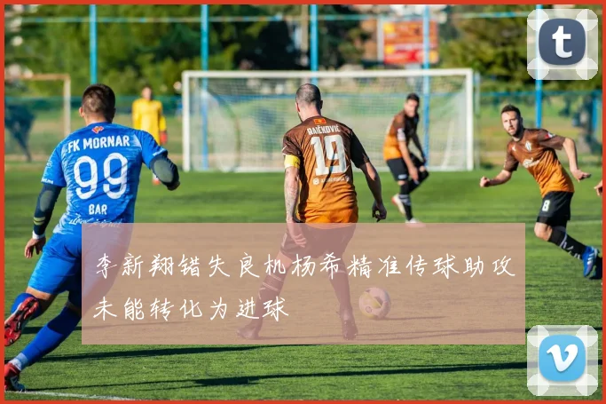 李新翔错失良机杨希精准传球助攻未能转化为进球