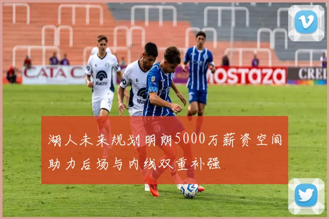 湖人未来规划明朗5000万薪资空间助力后场与内线双重补强