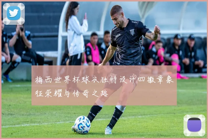 梅西世界杯球衣独特设计四徽章象征荣耀与传奇之路