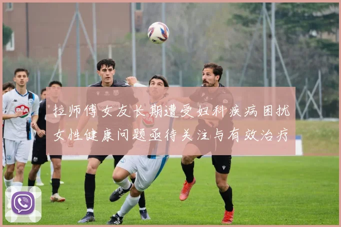 拉师傅女友长期遭受妇科疾病困扰女性健康问题亟待关注与有效治疗方案