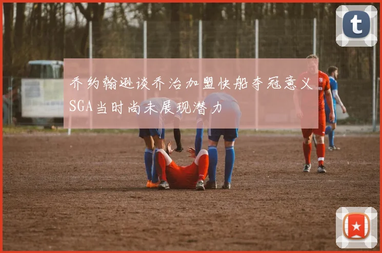 乔约翰逊谈乔治加盟快船夺冠意义SGA当时尚未展现潜力