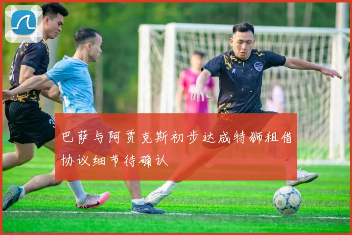 巴萨与阿贾克斯初步达成特狮租借协议细节待确认