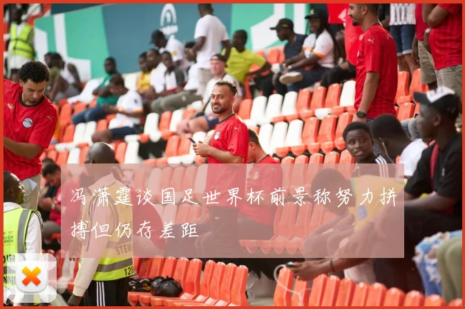冯潇霆谈国足世界杯前景称努力拼搏但仍存差距