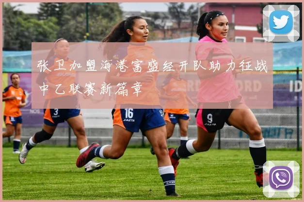 张卫加盟海港富盛经开队助力征战中乙联赛新篇章