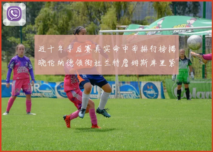 近十年季后赛真实命中率排行榜揭晓伦纳德领衔杜兰特詹姆斯库里紧随其后