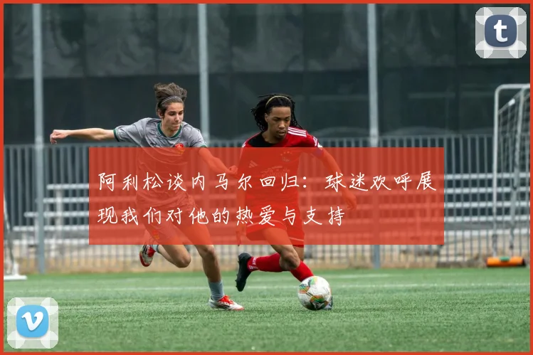 阿利松谈内马尔回归：球迷欢呼展现我们对他的热爱与支持
